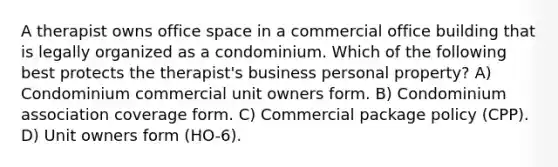 A therapist owns office space in a commercial office building that is legally organized as a condominium. Which of the following best protects the therapist's business personal property? A) Condominium commercial unit owners form. B) Condominium association coverage form. C) Commercial package policy (CPP). D) Unit owners form (HO-6).