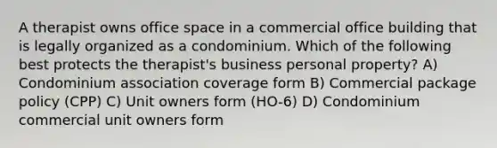 A therapist owns office space in a commercial office building that is legally organized as a condominium. Which of the following best protects the therapist's business personal property? A) Condominium association coverage form B) Commercial package policy (CPP) C) Unit owners form (HO-6) D) Condominium commercial unit owners form