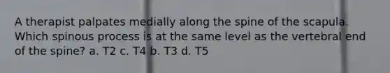 A therapist palpates medially along the spine of the scapula. Which spinous process is at the same level as the vertebral end of the spine? a. T2 c. T4 b. T3 d. T5