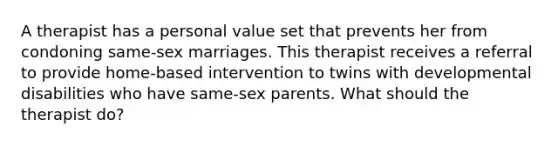 A therapist has a personal value set that prevents her from condoning same-sex marriages. This therapist receives a referral to provide home-based intervention to twins with developmental disabilities who have same-sex parents. What should the therapist do?