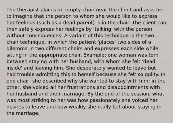 The therapist places an empty chair near the client and asks her to imagine that the person to whom she would like to express her feelings (such as a dead parent) is in the chair. The client can then safely express her feelings by 'talking' with the person without consequences. A variant of this technique is the two-chair technique, in which the patient 'places' two sides of a dilemma in two different chairs and expresses each side while sitting in the appropriate chair. Example: one woman was torn between staying with her husband, with whom she felt 'dead inside' and leaving him. She desperately wanted to leave but had trouble admitting this to herself because she felt so guilty. In one chair, she described why she wanted to stay with him; in the other, she voiced all her frustrations and disappointments with her husband and their marriage. By the end of the session, what was most striking to her was how passionately she voiced her desires to leave and how weakly she really felt about staying in the marriage.