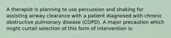 A therapist is planning to use percussion and shaking for assisting airway clearance with a patient diagnosed with chronic obstructive pulmonary disease (COPD). A major precaution which might curtail selection of this form of intervention is: