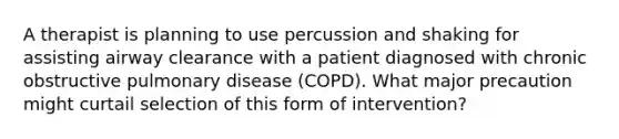 A therapist is planning to use percussion and shaking for assisting airway clearance with a patient diagnosed with chronic obstructive pulmonary disease (COPD). What major precaution might curtail selection of this form of intervention?