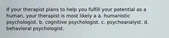 If your therapist plans to help you fulfill your potential as a human, your therapist is most likely a a. humanistic psychologist. b. cognitive psychologist. c. psychoanalyst. d. behavioral psychologist.