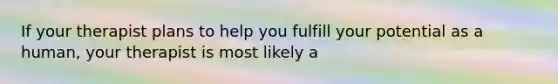 If your therapist plans to help you fulfill your potential as a human, your therapist is most likely a