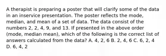 A therapist is preparing a poster that will clarify some of the data in an inservice presentation. The poster reflects the mode, median, and mean of a set of data. The data consist of the numbers 2, 2, 4, 9, and 13. If presented in the above order (mode, median mean), which of the following is the correct list of answers calculated from the data? A. 4, 2, 6 B. 2, 4, 6 C. 6, 2, 4 D. 6, 4, 2