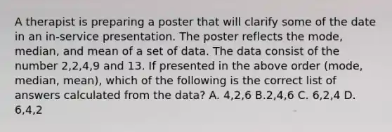 A therapist is preparing a poster that will clarify some of the date in an in-service presentation. The poster reflects the mode, median, and mean of a set of data. The data consist of the number 2,2,4,9 and 13. If presented in the above order (mode, median, mean), which of the following is the correct list of answers calculated from the data? A. 4,2,6 B.2,4,6 C. 6,2,4 D. 6,4,2