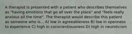 A therapist is presented with a patient who describes themselves as "having emotions that go all over the place" and "feels really anxious all the time". The therapist would describe this patient as someone who is... A) low in agreeableness B) low in openness to experience C) high in conscientiousness D) high in neuroticism