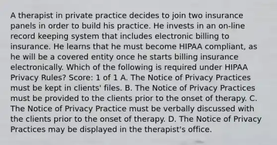 A therapist in private practice decides to join two insurance panels in order to build his practice. He invests in an on-line record keeping system that includes electronic billing to insurance. He learns that he must become HIPAA compliant, as he will be a covered entity once he starts billing insurance electronically. Which of the following is required under HIPAA Privacy Rules? Score: 1 of 1 A. The Notice of Privacy Practices must be kept in clients' files. B. The Notice of Privacy Practices must be provided to the clients prior to the onset of therapy. C. The Notice of Privacy Practice must be verbally discussed with the clients prior to the onset of therapy. D. The Notice of Privacy Practices may be displayed in the therapist's office.