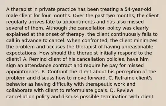 A therapist in private practice has been treating a 54-year-old male client for four months. Over the past two months, the client regularly arrives late to appointments and has also missed several of them. Although the cancellation policy was clearly explained at the onset of therapy, the client continuously fails to call in advance to cancel. When confronted, the client minimizes the problem and accuses the therapist of having unreasonable expectations. How should the therapist initially respond to the client? A. Remind client of his cancellation policies, have him sign an attendance contract and require he pay for missed appointments. B. Confront the client about his perception of the problem and discuss how to move forward. C. Reframe client's behavior as having difficulty with therapeutic work and collaborate with client to reformulate goals. D. Review cancellation policy and discuss possible termination with client.