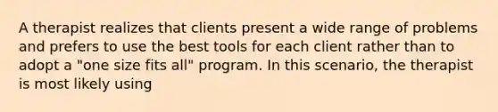 A therapist realizes that clients present a wide range of problems and prefers to use the best tools for each client rather than to adopt a "one size fits all" program. In this scenario, the therapist is most likely using