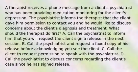 A therapist receives a phone message from a client's psychiatrist who has been providing medication monitoring for the client's depression. The psychiatrist informs the therapist that the client gave him permission to contact you and he would like to discuss concerns about the client's diagnosis and treatment. What should the therapist do first? A. Call the psychiatrist to inform him that you will request the client sign a release in the next session. B. Call the psychiatrist and request a faxed copy of his release before acknowledging you see the client. C. Call the client to request permission to speak with the psychiatrist. D. Call the psychiatrist to discuss concerns regarding the client's case since he has signed release.