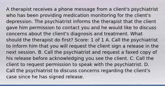 A therapist receives a phone message from a client's psychiatrist who has been providing medication monitoring for the client's depression. The psychiatrist informs the therapist that the client gave him permission to contact you and he would like to discuss concerns about the client's diagnosis and treatment. What should the therapist do first? Score: 1 of 1 A. Call the psychiatrist to inform him that you will request the client sign a release in the next session. B. Call the psychiatrist and request a faxed copy of his release before acknowledging you see the client. C. Call the client to request permission to speak with the psychiatrist. D. Call the psychiatrist to discuss concerns regarding the client's case since he has signed release.