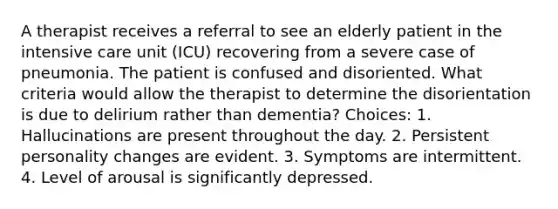 A therapist receives a referral to see an elderly patient in the intensive care unit (ICU) recovering from a severe case of pneumonia. The patient is confused and disoriented. What criteria would allow the therapist to determine the disorientation is due to delirium rather than dementia? Choices: 1. Hallucinations are present throughout the day. 2. Persistent personality changes are evident. 3. Symptoms are intermittent. 4. Level of arousal is significantly depressed.