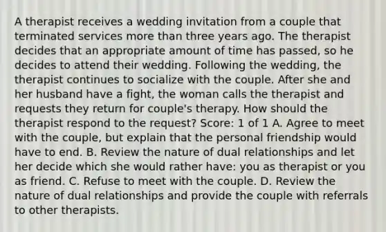 A therapist receives a wedding invitation from a couple that terminated services more than three years ago. The therapist decides that an appropriate amount of time has passed, so he decides to attend their wedding. Following the wedding, the therapist continues to socialize with the couple. After she and her husband have a fight, the woman calls the therapist and requests they return for couple's therapy. How should the therapist respond to the request? Score: 1 of 1 A. Agree to meet with the couple, but explain that the personal friendship would have to end. B. Review the nature of dual relationships and let her decide which she would rather have: you as therapist or you as friend. C. Refuse to meet with the couple. D. Review the nature of dual relationships and provide the couple with referrals to other therapists.