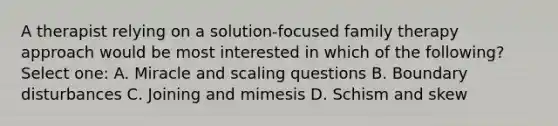 A therapist relying on a solution-focused family therapy approach would be most interested in which of the following? Select one: A. Miracle and scaling questions B. Boundary disturbances C. Joining and mimesis D. Schism and skew