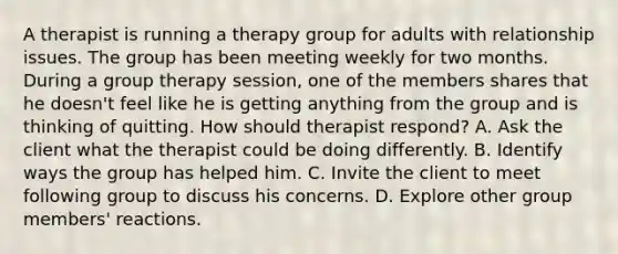 A therapist is running a therapy group for adults with relationship issues. The group has been meeting weekly for two months. During a group therapy session, one of the members shares that he doesn't feel like he is getting anything from the group and is thinking of quitting. How should therapist respond? A. Ask the client what the therapist could be doing differently. B. Identify ways the group has helped him. C. Invite the client to meet following group to discuss his concerns. D. Explore other group members' reactions.