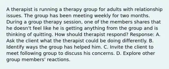 A therapist is running a therapy group for adults with relationship issues. The group has been meeting weekly for two months. During a group therapy session, one of the members shares that he doesn't feel like he is getting anything from the group and is thinking of quitting. How should therapist respond? Response: A. Ask the client what the therapist could be doing differently. B. Identify ways the group has helped him. C. Invite the client to meet following group to discuss his concerns. D. Explore other group members' reactions.