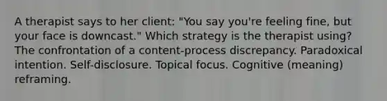 A therapist says to her client: "You say you're feeling fine, but your face is downcast." Which strategy is the therapist using? The confrontation of a content-process discrepancy. Paradoxical intention. Self-disclosure. Topical focus. Cognitive (meaning) reframing.