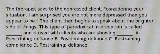 The therapist says to the depressed client, "considering your situation, I am surprised you are not more depressed than you appear to be." The client then begins to speak about the brighter side of things. This type of paradoxical intervention is called _______ and is used with clients who are showing _______. A. Prescribing; defiance B. Positioning; defiance C. Restraining; compliance D. Restraining; defiance