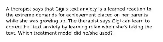 A therapist says that Gigi's text anxiety is a learned reaction to the extreme demands for achievement placed on her parents while she was growing up. The therapist says Gigi can learn to correct her text anxiety by learning relax when she's taking the text. Which treatment model did he/she used?