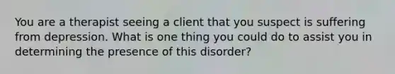 You are a therapist seeing a client that you suspect is suffering from depression. What is one thing you could do to assist you in determining the presence of this disorder?