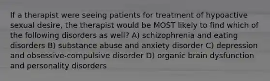 If a therapist were seeing patients for treatment of hypoactive sexual desire, the therapist would be MOST likely to find which of the following disorders as well? A) schizophrenia and eating disorders B) substance abuse and anxiety disorder C) depression and obsessive-compulsive disorder D) organic brain dysfunction and personality disorders