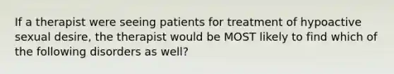 If a therapist were seeing patients for treatment of hypoactive sexual desire, the therapist would be MOST likely to find which of the following disorders as well?