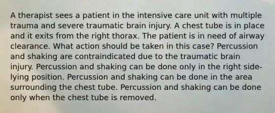 A therapist sees a patient in the intensive care unit with multiple trauma and severe traumatic brain injury. A chest tube is in place and it exits from the right thorax. The patient is in need of airway clearance. What action should be taken in this case? Percussion and shaking are contraindicated due to the traumatic brain injury. Percussion and shaking can be done only in the right side-lying position. Percussion and shaking can be done in the area surrounding the chest tube. Percussion and shaking can be done only when the chest tube is removed.