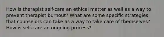 How is therapist self-care an ethical matter as well as a way to prevent therapist burnout? What are some specific strategies that counselors can take as a way to take care of themselves? How is self-care an ongoing process?