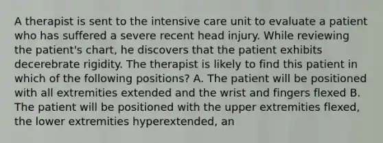 A therapist is sent to the intensive care unit to evaluate a patient who has suffered a severe recent head injury. While reviewing the patient's chart, he discovers that the patient exhibits decerebrate rigidity. The therapist is likely to find this patient in which of the following positions? A. The patient will be positioned with all extremities extended and the wrist and fingers flexed B. The patient will be positioned with the upper extremities flexed, the lower extremities hyperextended, an