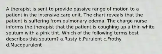 A therapist is sent to provide passive range of motion to a patient in the intensive care unit. The chart reveals that the patient is suffering from pulmonary edema. The charge nurse informs the therapist that the patient is coughing up a thin white sputum with a pink tint. Which of the following terms best describes this sputum? a.Rusty b.Purulent c.Frothy d.Mucopurulent