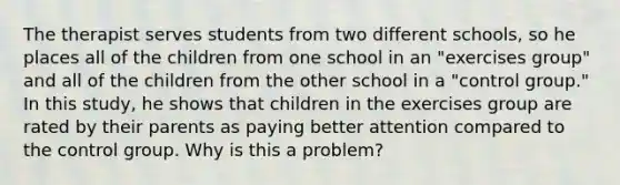 The therapist serves students from two different schools, so he places all of the children from one school in an "exercises group" and all of the children from the other school in a "control group." In this study, he shows that children in the exercises group are rated by their parents as paying better attention compared to the control group. Why is this a problem?