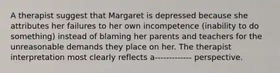 A therapist suggest that Margaret is depressed because she attributes her failures to her own incompetence (inability to do something) instead of blaming her parents and teachers for the unreasonable demands they place on her. The therapist interpretation most clearly reflects a------------- perspective.