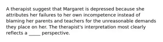 A therapist suggest that Margaret is depressed because she attributes her failures to her own incompetence instead of blaming her parents and teachers for the unreasonable demands they place on her. The therapist's interpretation most clearly reflects a _____ perspective.