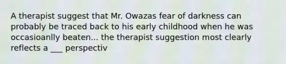 A therapist suggest that Mr. Owazas fear of darkness can probably be traced back to his early childhood when he was occasioanlly beaten... the therapist suggestion most clearly reflects a ___ perspectiv