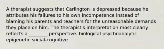 A therapist suggests that Carlington is depressed because he attributes his failures to his own incompetence instead of blaming his parents and teachers for the unreasonable demands they place on him. The therapist's interpretation most clearly reflects a ________ perspective. biological psychoanalytic epigenetic social-cognitive