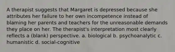 A therapist suggests that Margaret is depressed because she attributes her failure to her own incompetence instead of blaming her parents and teachers for the unreasonable demands they place on her. The therapist's interpretation most clearly reflects a (blank) perspective. a. biological b. psychoanalytic c. humanistic d. social-cognitive