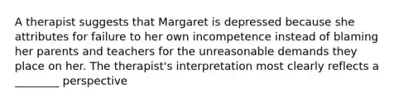 A therapist suggests that Margaret is depressed because she attributes for failure to her own incompetence instead of blaming her parents and teachers for the unreasonable demands they place on her. The therapist's interpretation most clearly reflects a ________ perspective