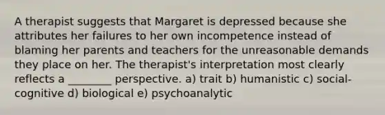 A therapist suggests that Margaret is depressed because she attributes her failures to her own incompetence instead of blaming her parents and teachers for the unreasonable demands they place on her. The therapist's interpretation most clearly reflects a ________ perspective. a) trait b) humanistic c) social-cognitive d) biological e) psychoanalytic