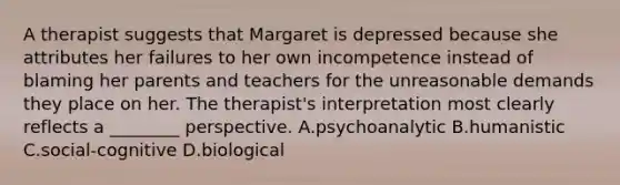 A therapist suggests that Margaret is depressed because she attributes her failures to her own incompetence instead of blaming her parents and teachers for the unreasonable demands they place on her. The therapist's interpretation most clearly reflects a ________ perspective. A.psychoanalytic B.humanistic C.social-cognitive D.biological