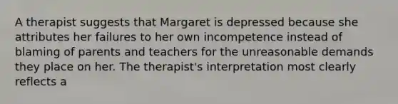 A therapist suggests that Margaret is depressed because she attributes her failures to her own incompetence instead of blaming of parents and teachers for the unreasonable demands they place on her. The therapist's interpretation most clearly reflects a