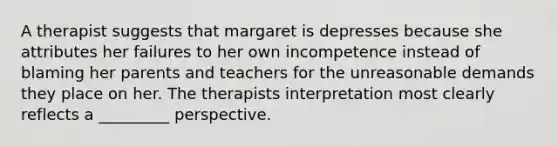 A therapist suggests that margaret is depresses because she attributes her failures to her own incompetence instead of blaming her parents and teachers for the unreasonable demands they place on her. The therapists interpretation most clearly reflects a _________ perspective.