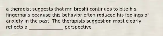 a therapist suggests that mr. broshi continues to bite his fingernails because this behavior often reduced his feelings of anxiety in the past. The therapists suggestion most clearly reflects a _______________ perspective