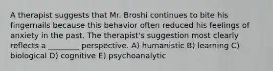 A therapist suggests that Mr. Broshi continues to bite his fingernails because this behavior often reduced his feelings of anxiety in the past. The therapist's suggestion most clearly reflects a ________ perspective. A) humanistic B) learning C) biological D) cognitive E) psychoanalytic