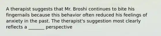 A therapist suggests that Mr. Broshi continues to bite his fingernails because this behavior often reduced his feelings of anxiety in the past. The therapist's suggestion most clearly reflects a _______ perspective