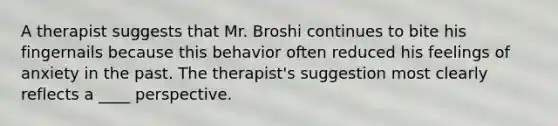 A therapist suggests that Mr. Broshi continues to bite his fingernails because this behavior often reduced his feelings of anxiety in the past. The therapist's suggestion most clearly reflects a ____ perspective.