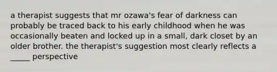 a therapist suggests that mr ozawa's fear of darkness can probably be traced back to his early childhood when he was occasionally beaten and locked up in a small, dark closet by an older brother. the therapist's suggestion most clearly reflects a _____ perspective