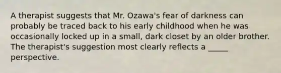 A therapist suggests that Mr. Ozawa's fear of darkness can probably be traced back to his early childhood when he was occasionally locked up in a small, dark closet by an older brother. The therapist's suggestion most clearly reflects a _____ perspective.