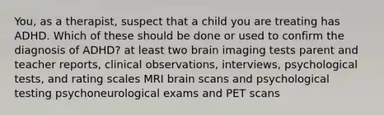 You, as a therapist, suspect that a child you are treating has ADHD. Which of these should be done or used to confirm the diagnosis of ADHD? at least two brain imaging tests parent and teacher reports, clinical observations, interviews, psychological tests, and rating scales MRI brain scans and psychological testing psychoneurological exams and PET scans